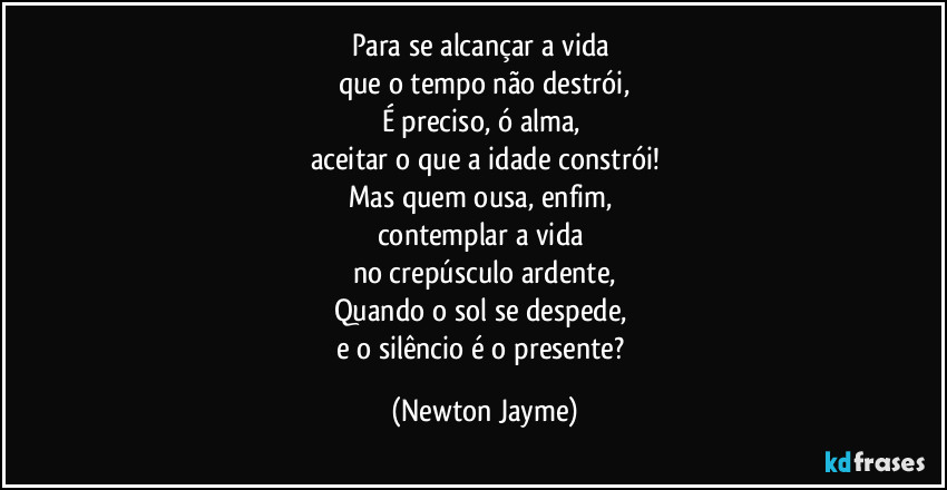 Para se alcançar a vida 
que o tempo não destrói,
É preciso, ó alma, 
aceitar o que a idade constrói!
Mas quem ousa, enfim, 
contemplar a vida 
no crepúsculo ardente,
Quando o sol se despede, 
e o silêncio é o presente? (Newton Jayme)