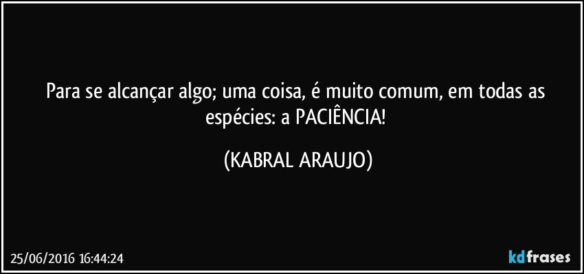 Para se alcançar algo; uma coisa, é muito comum, em todas as espécies: a PACIÊNCIA! (KABRAL ARAUJO)