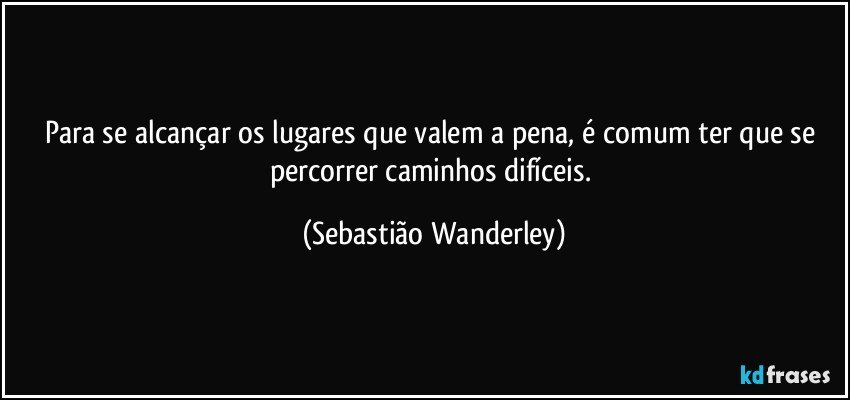 Para se alcançar os lugares que valem a pena, é comum ter que se percorrer caminhos difíceis. (Sebastião Wanderley)