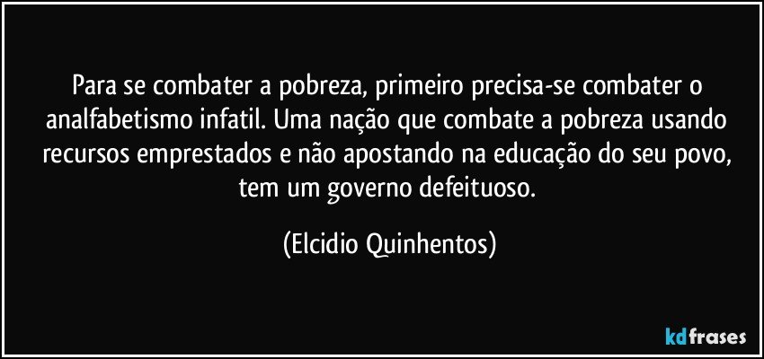 Para se combater a pobreza, primeiro precisa-se combater o analfabetismo infatil. Uma nação que combate a pobreza usando recursos emprestados e não apostando na educação do seu povo, tem um governo defeituoso. (Elcidio Quinhentos)