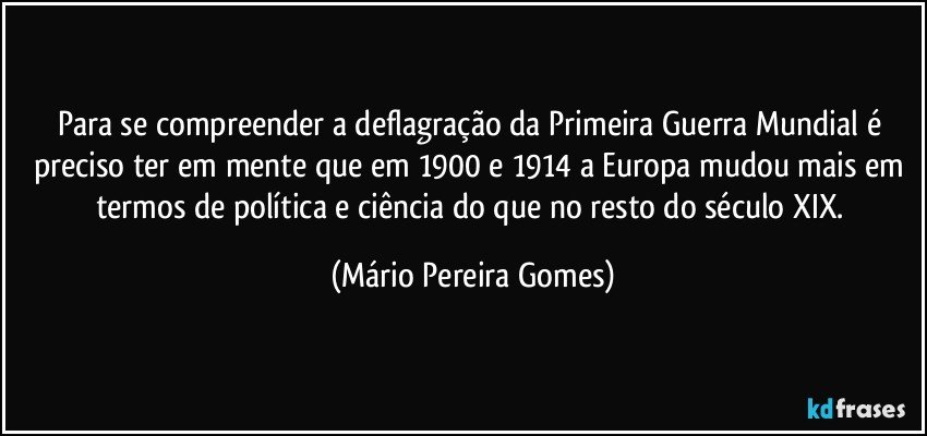 Para se compreender a deflagração da Primeira Guerra Mundial é preciso ter em mente que em 1900 e 1914 a Europa mudou mais em termos de política e ciência do que no resto do século XIX. (Mário Pereira Gomes)