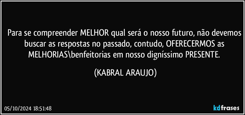 Para se compreender MELHOR qual será o nosso futuro, não devemos buscar as respostas no passado, contudo, OFERECERMOS as MELHORIAS\benfeitorias em nosso digníssimo PRESENTE. (KABRAL ARAUJO)