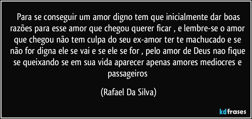 ⁠Para se conseguir um amor digno  tem que inicialmente dar boas razões para esse amor que chegou querer ficar , e lembre-se o amor que chegou não tem culpa do seu ex-amor ter te machucado e se não for digna ele se vai e se ele se for , pelo amor de Deus  nao fique  se queixando se em sua vida aparecer apenas amores  mediocres e passageiros (Rafael Da Silva)