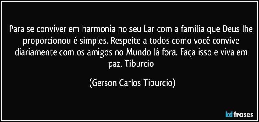 Para se conviver em harmonia no seu Lar com a família que Deus lhe proporcionou é simples. Respeite a todos como você convive diariamente com os amigos no Mundo lá fora. Faça isso e viva em paz. Tiburcio (Gerson Carlos Tiburcio)