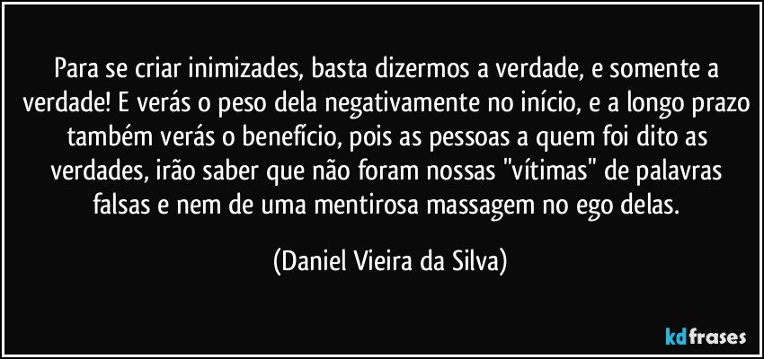 Para se criar inimizades, basta dizermos a verdade, e somente a verdade! E verás o peso dela negativamente no início, e a longo prazo também verás o benefício, pois as pessoas a quem foi dito as verdades, irão saber que não foram nossas "vítimas" de palavras falsas e nem de uma mentirosa massagem no ego delas. (Daniel Vieira da Silva)