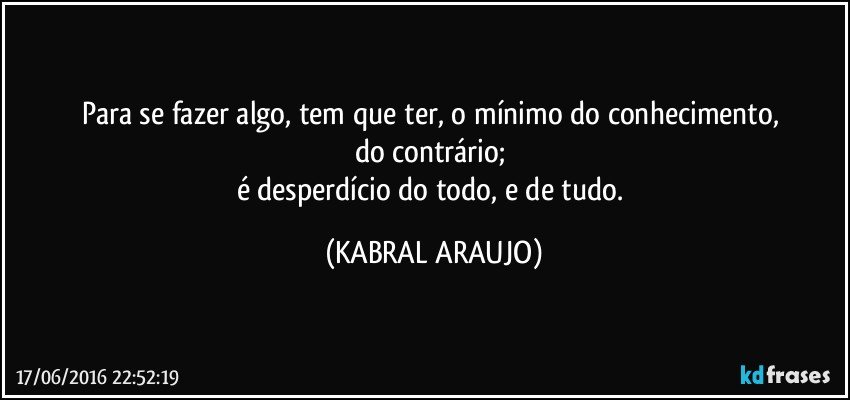 Para se fazer algo, tem que ter, o mínimo do conhecimento, 
do contrário; 
é desperdício do todo, e de tudo. (KABRAL ARAUJO)