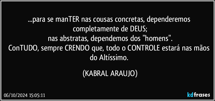 ...para se manTER nas cousas concretas, dependeremos completamente de DEUS;
nas abstratas, dependemos dos "homens".
ConTUDO, sempre CRENDO que, todo o CONTROLE estará nas mãos do Altíssimo. (KABRAL ARAUJO)