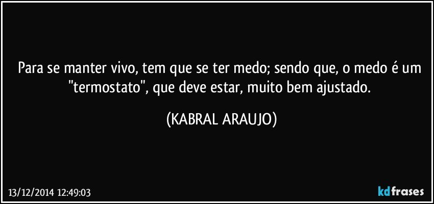 Para se manter vivo, tem que se ter medo; sendo que, o medo é um "termostato", que deve estar, muito bem ajustado. (KABRAL ARAUJO)