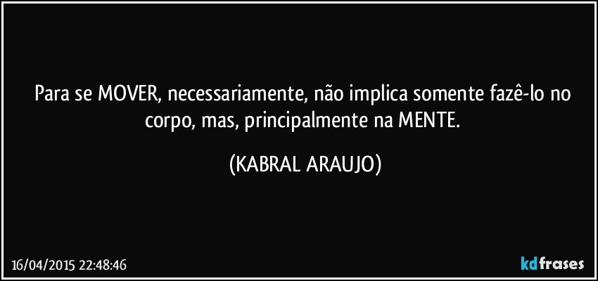 Para se MOVER, necessariamente, não implica somente fazê-lo no corpo, mas, principalmente na MENTE. (KABRAL ARAUJO)