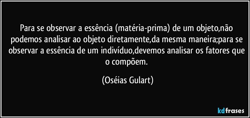 Para se observar a essência (matéria-prima)  de um objeto,não podemos analisar ao objeto diretamente,da mesma maneira;para se observar a essência de um indivíduo,devemos analisar os fatores que o compõem. (Oséias Gulart)