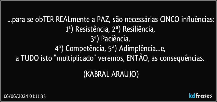 ...para se obTER REALmente a PAZ, são necessárias CINCO influências:
1ª) Resistência, 2ª) Resiliência, 
3ª) Paciência, 
4ª) Competência, 5ª) Adimplência...e, 
a TUDO isto "multiplicado" veremos, ENTÃO, as consequências. (KABRAL ARAUJO)