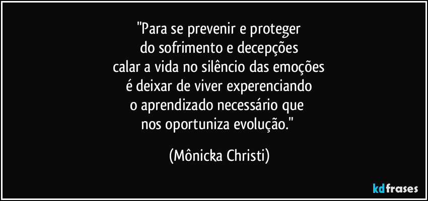 "Para se prevenir e proteger
do sofrimento e decepções
calar a vida no silêncio das emoções
é deixar de viver experenciando
o aprendizado necessário que 
nos oportuniza evolução." (Mônicka Christi)