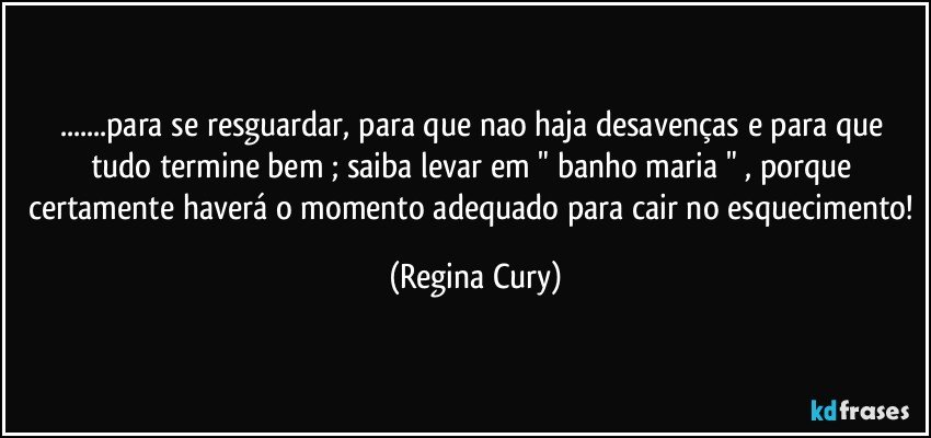 ...para se resguardar, para que nao haja desavenças e  para que tudo termine bem ; saiba levar   em " banho maria " ,  porque  certamente haverá o momento adequado para cair no esquecimento! (Regina Cury)