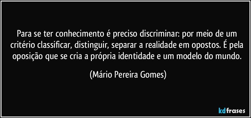 Para se ter conhecimento é preciso discriminar: por meio de um critério classificar, distinguir, separar a realidade em opostos. É pela oposição que se cria a própria identidade e um modelo do mundo. (Mário Pereira Gomes)