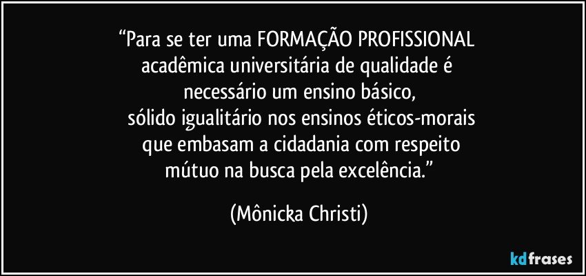 “Para se ter uma FORMAÇÃO PROFISSIONAL 
acadêmica universitária de qualidade é 
necessário um ensino básico,
 sólido igualitário nos ensinos éticos-morais
 que embasam a cidadania com respeito
 mútuo na busca pela excelência.” (Mônicka Christi)