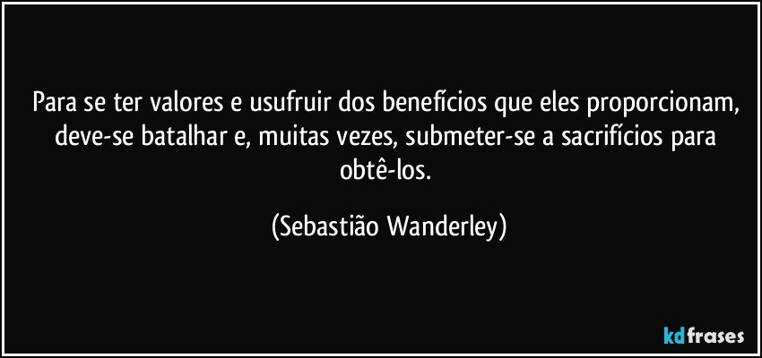 Para se ter valores e usufruir dos benefícios que eles proporcionam, deve-se batalhar e, muitas vezes, submeter-se a sacrifícios para obtê-los. (Sebastião Wanderley)