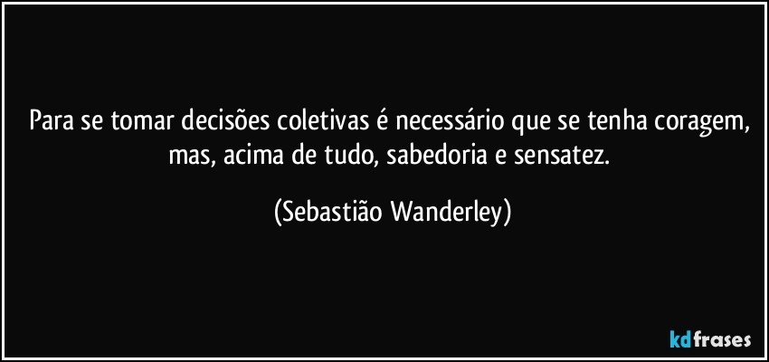 Para se tomar decisões coletivas é necessário que se tenha coragem, mas, acima de tudo, sabedoria e sensatez. (Sebastião Wanderley)