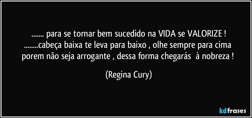 ...  para se tornar bem sucedido na VIDA se VALORIZE  !
...cabeça baixa te   leva para baixo , olhe  sempre  para  cima porem não seja arrogante , dessa forma    chegarás     à nobreza ! (Regina Cury)