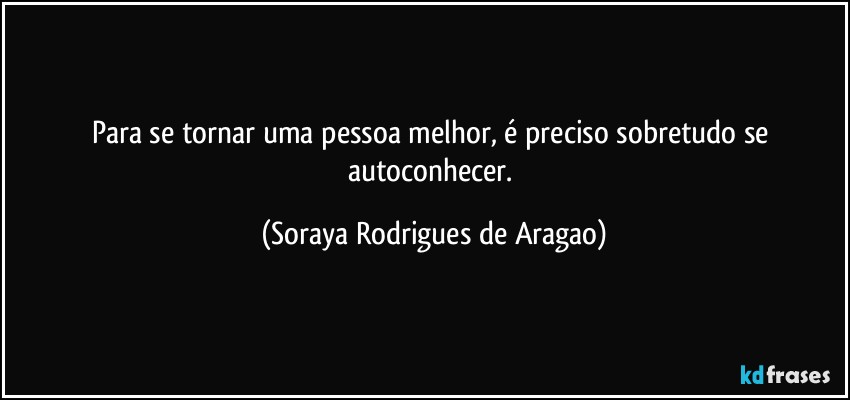 Para se tornar uma pessoa melhor, é preciso sobretudo se autoconhecer. (Soraya Rodrigues de Aragao)