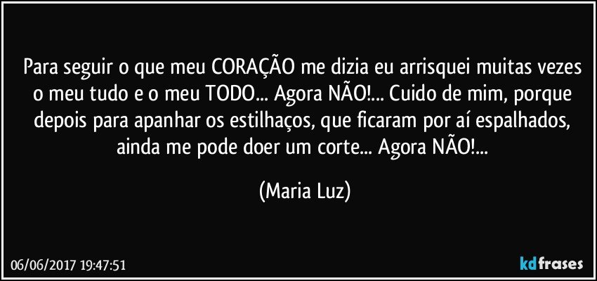 Para seguir o que meu CORAÇÃO me dizia eu arrisquei muitas vezes o meu tudo e o meu TODO... Agora NÃO!... Cuido de mim, porque depois para apanhar os estilhaços, que ficaram por aí espalhados, ainda me pode doer um corte... Agora NÃO!... (Maria Luz)