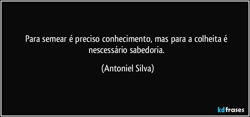 Para semear é preciso conhecimento, mas para a colheita é nescessário sabedoria. (Antoniel Silva)