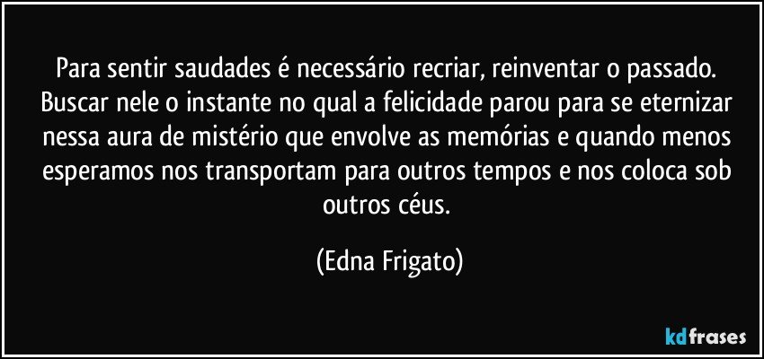 Para sentir saudades é necessário recriar, reinventar o passado. Buscar nele o instante no qual a felicidade parou para se eternizar nessa aura de mistério que envolve as memórias e quando menos esperamos nos transportam para outros tempos e nos coloca sob outros céus. (Edna Frigato)