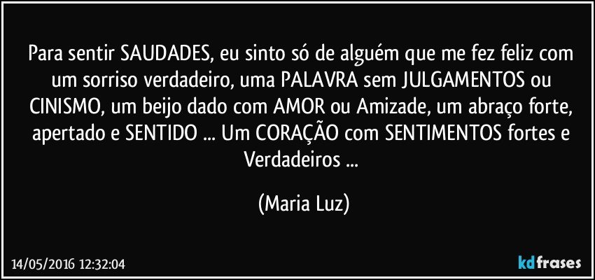 Para sentir SAUDADES, eu sinto só de alguém que me fez feliz com um sorriso verdadeiro, uma PALAVRA sem JULGAMENTOS ou CINISMO, um beijo dado com AMOR ou Amizade, um abraço forte, apertado e SENTIDO ... Um CORAÇÃO com SENTIMENTOS fortes e Verdadeiros ... (Maria Luz)