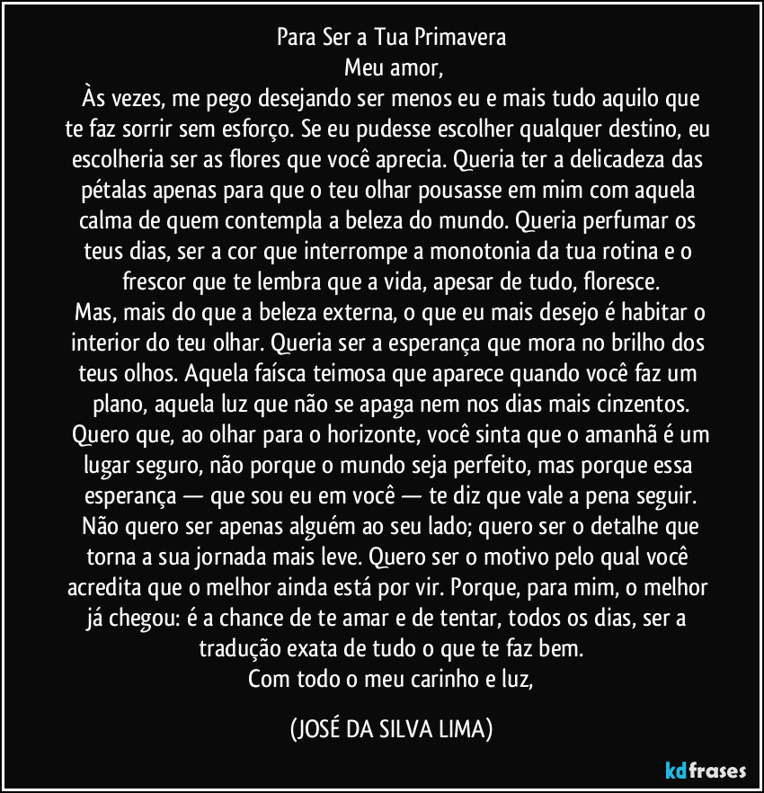 Para Ser a Tua Primavera
​Meu amor,
​Às vezes, me pego desejando ser menos eu e mais tudo aquilo que te faz sorrir sem esforço. Se eu pudesse escolher qualquer destino, eu escolheria ser as flores que você aprecia. Queria ter a delicadeza das pétalas apenas para que o teu olhar pousasse em mim com aquela calma de quem contempla a beleza do mundo. Queria perfumar os teus dias, ser a cor que interrompe a monotonia da tua rotina e o frescor que te lembra que a vida, apesar de tudo, floresce.
​Mas, mais do que a beleza externa, o que eu mais desejo é habitar o interior do teu olhar. Queria ser a esperança que mora no brilho dos teus olhos. Aquela faísca teimosa que aparece quando você faz um plano, aquela luz que não se apaga nem nos dias mais cinzentos.
​Quero que, ao olhar para o horizonte, você sinta que o amanhã é um lugar seguro, não porque o mundo seja perfeito, mas porque essa esperança — que sou eu em você — te diz que vale a pena seguir.
​Não quero ser apenas alguém ao seu lado; quero ser o detalhe que torna a sua jornada mais leve. Quero ser o motivo pelo qual você acredita que o melhor ainda está por vir. Porque, para mim, o melhor já chegou: é a chance de te amar e de tentar, todos os dias, ser a tradução exata de tudo o que te faz bem.
​Com todo o meu carinho e luz, (JOSÉ DA SILVA LIMA)