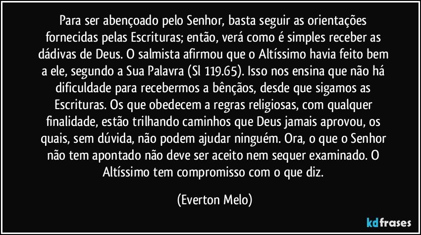 Para ser abençoado pelo Senhor, basta seguir as orientações fornecidas pelas Escrituras; então, verá como é simples receber as dádivas de Deus. O salmista afirmou que o Altíssimo havia feito bem a ele, segundo a Sua Palavra (Sl 119.65). Isso nos ensina que não há dificuldade para recebermos a bênçãos, desde que sigamos as Escrituras. Os que obedecem a regras religiosas, com qualquer finalidade, estão trilhando caminhos que Deus jamais aprovou, os quais, sem dúvida, não podem ajudar ninguém. Ora, o que o Senhor não tem apontado não deve ser aceito nem sequer examinado. O Altíssimo tem compromisso com o que diz. (Everton Melo)