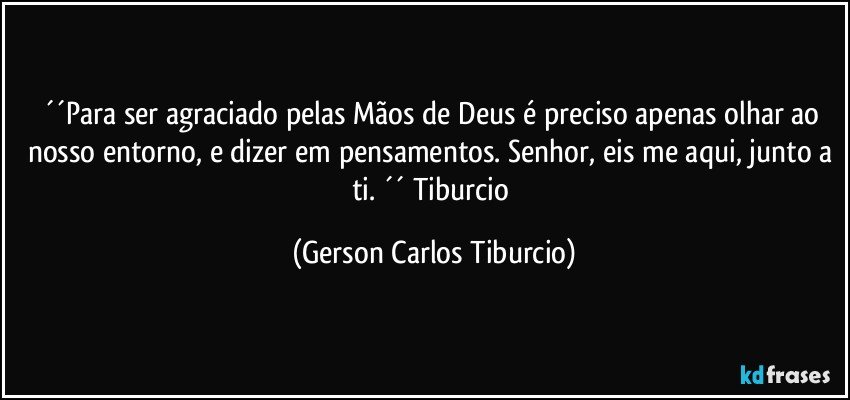 ´´Para ser agraciado pelas Mãos de Deus é preciso apenas olhar ao nosso entorno, e dizer em pensamentos. Senhor, eis me aqui, junto a ti. ´´ Tiburcio (Gerson Carlos Tiburcio)