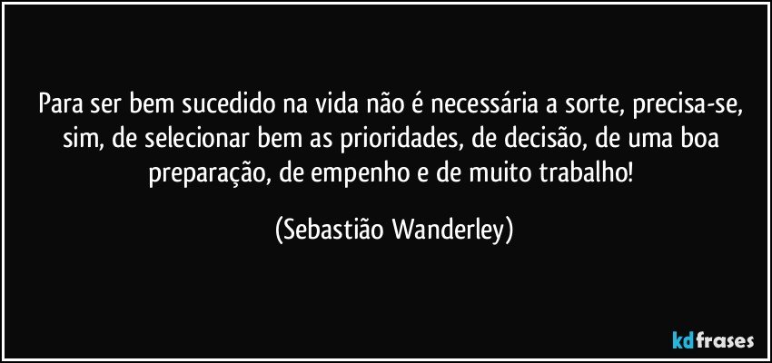 Para ser bem sucedido na vida não é necessária a sorte, precisa-se, sim, de selecionar bem as prioridades, de decisão, de uma boa preparação, de empenho e de muito trabalho! (Sebastião Wanderley)