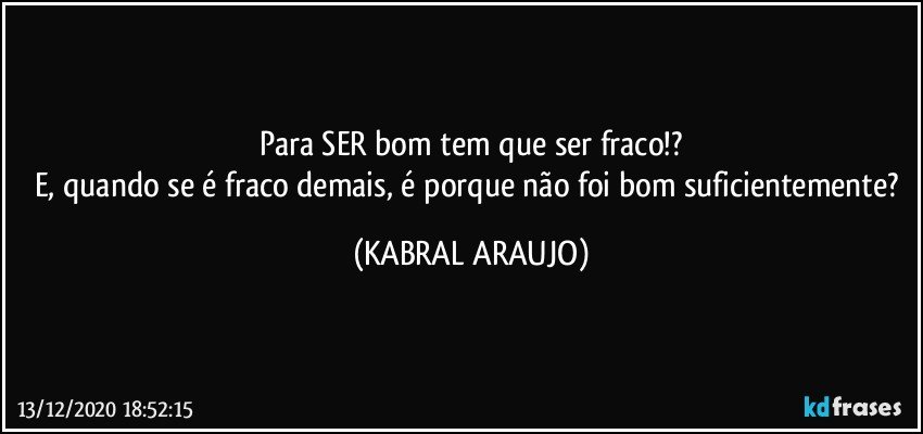 Para SER bom tem que ser fraco!?
E, quando se é fraco demais, é porque  não foi bom suficientemente? (KABRAL ARAUJO)