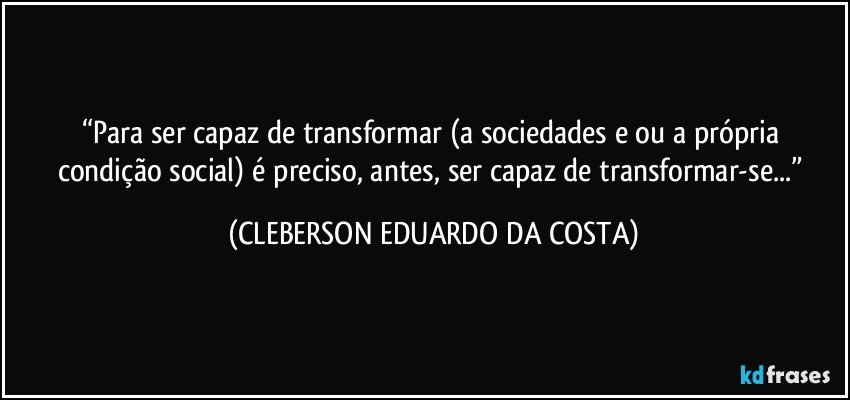 “Para ser capaz de transformar (a sociedades e/ou a própria condição social) é preciso, antes, ser capaz de transformar-se...” (CLEBERSON EDUARDO DA COSTA)