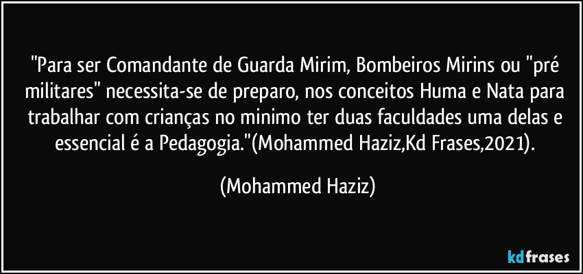 "Para ser Comandante de Guarda Mirim, Bombeiros Mirins ou "pré militares" necessita-se de preparo, nos conceitos Huma e Nata para trabalhar com crianças no minimo ter duas faculdades uma delas e essencial é a Pedagogia."(Mohammed Haziz,Kd Frases,2021). (Mohammed Haziz)