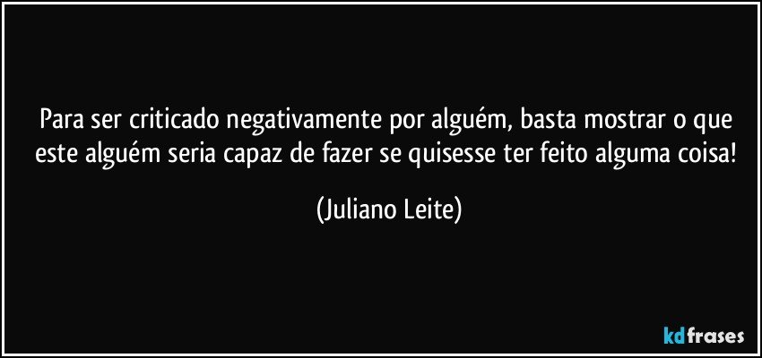 Para ser criticado negativamente por alguém, basta mostrar o que este alguém seria capaz de fazer se quisesse ter feito alguma coisa! (Juliano Leite)