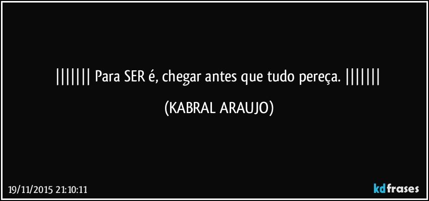   Para SER é, chegar antes que tudo pereça.   (KABRAL ARAUJO)