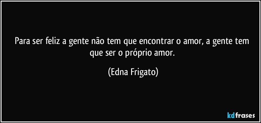 Para ser feliz a gente não tem que encontrar o amor, a gente tem que ser o próprio amor. (Edna Frigato)