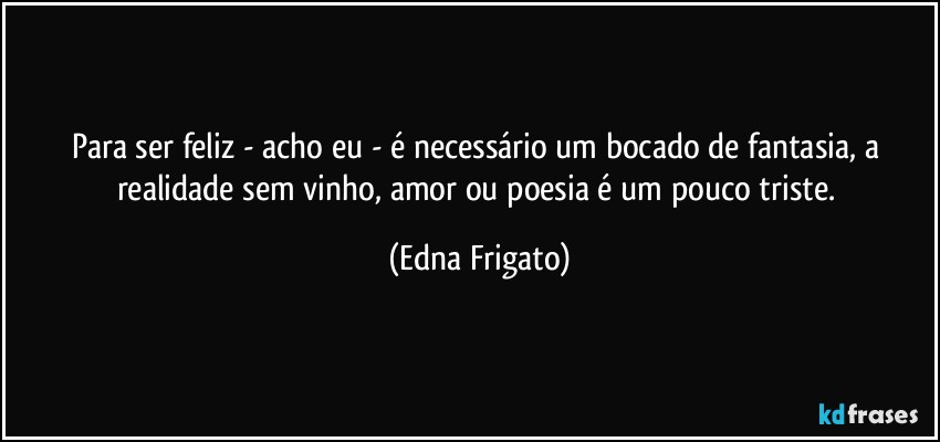 Para ser feliz - acho eu - é necessário um bocado de fantasia, a realidade sem vinho, amor ou poesia é um pouco triste. (Edna Frigato)