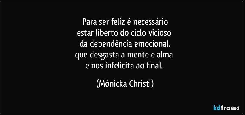 Para ser feliz é necessário
estar liberto do ciclo vicioso 
da dependência emocional,
que desgasta a mente e alma 
e nos infelicita ao final. (Mônicka Christi)