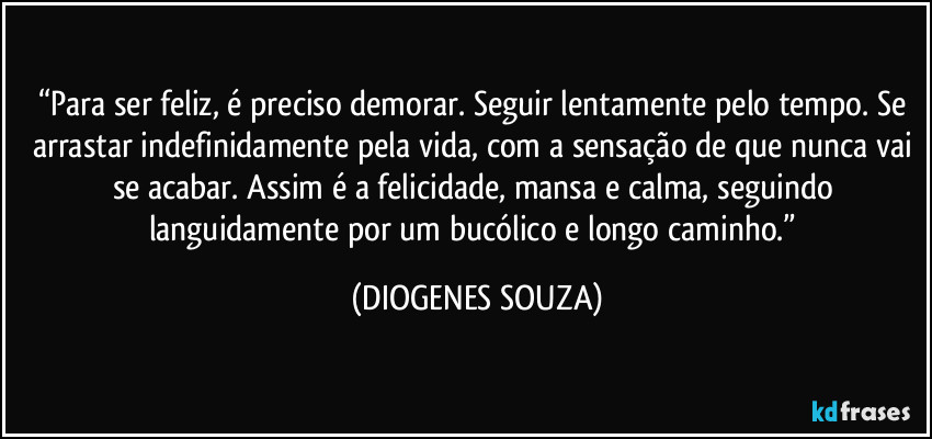 “Para ser feliz, é preciso demorar. Seguir lentamente pelo tempo. Se arrastar indefinidamente pela vida, com a sensação de que nunca vai se acabar. Assim é a felicidade, mansa e calma, seguindo languidamente por um bucólico e longo caminho.” (DIOGENES SOUZA)