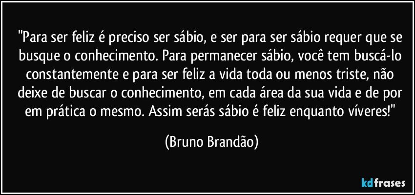 "Para ser feliz é preciso ser sábio, e ser para ser sábio requer que se busque o conhecimento. Para permanecer sábio, você tem buscá-lo constantemente e para ser feliz a vida toda ou menos triste, não deixe de buscar o conhecimento, em cada área da sua vida e de por em prática o mesmo. Assim serás sábio é feliz enquanto víveres!" (Bruno Brandão)