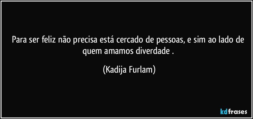 Para ser feliz não  precisa está  cercado de pessoas,  e sim ao lado de quem amamos  diverdade . (Kadija Furlam)