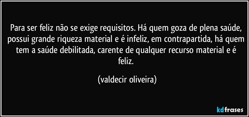 Para ser feliz não se exige requisitos. Há quem goza de plena saúde, possui grande riqueza material e é infeliz, em contrapartida, há quem tem a saúde debilitada, carente de qualquer recurso material e é feliz. (valdecir oliveira)