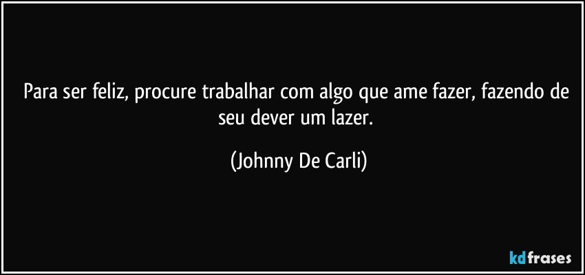 Para ser feliz, procure trabalhar com algo que ame fazer, fazendo de seu dever um lazer. (Johnny De Carli)