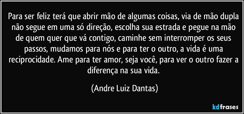 Para ser feliz terá que abrir mão de algumas coisas, via de mão dupla não segue em uma só direção, escolha sua estrada e pegue na mão de quem quer que vá contigo, caminhe sem interromper os seus passos, mudamos para nós e para ter o outro, a vida é uma reciprocidade. Ame para ter amor, seja você,  para ver o outro fazer a diferença na sua vida. (Andre Luiz Dantas)
