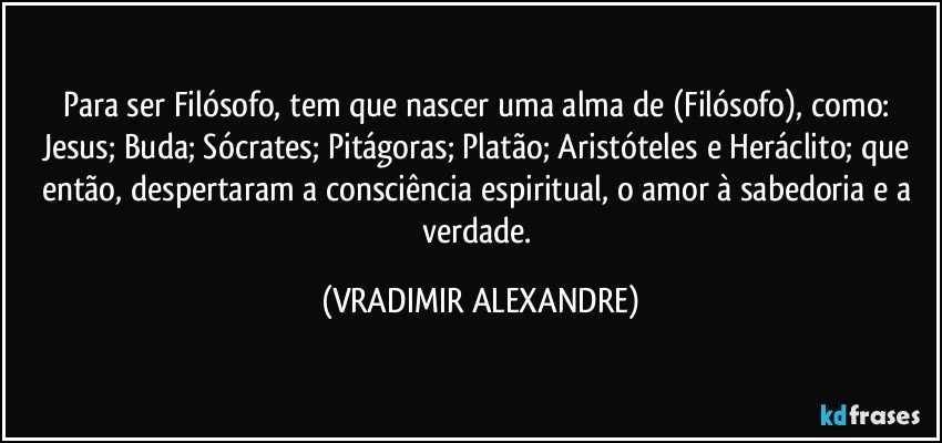 Para ser Filósofo, tem que nascer uma alma de (Filósofo), como: Jesus; Buda; Sócrates; Pitágoras; Platão; Aristóteles e Heráclito; que então, despertaram a consciência espiritual, o amor à sabedoria e a verdade. (VRADIMIR ALEXANDRE)