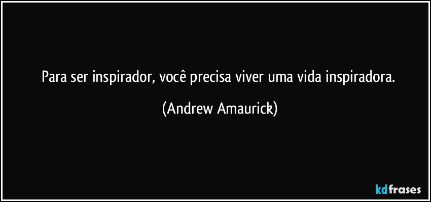 Para ser inspirador, você precisa viver uma vida inspiradora. (Andrew Amaurick)