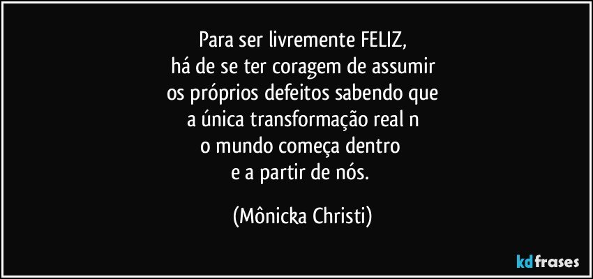 Para ser livremente FELIZ,
há de se ter coragem de assumir
os próprios defeitos sabendo que
a única transformação real n
o mundo começa dentro 
e a partir de nós. (Mônicka Christi)