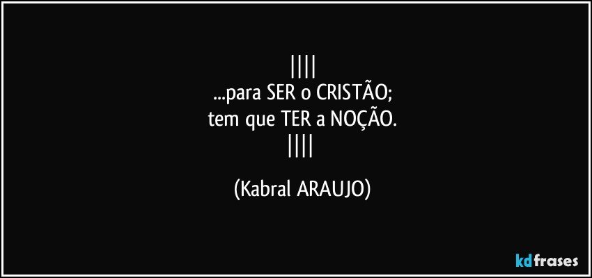 
...para SER o CRISTÃO;
tem que TER a NOÇÃO.
 (KABRAL ARAUJO)