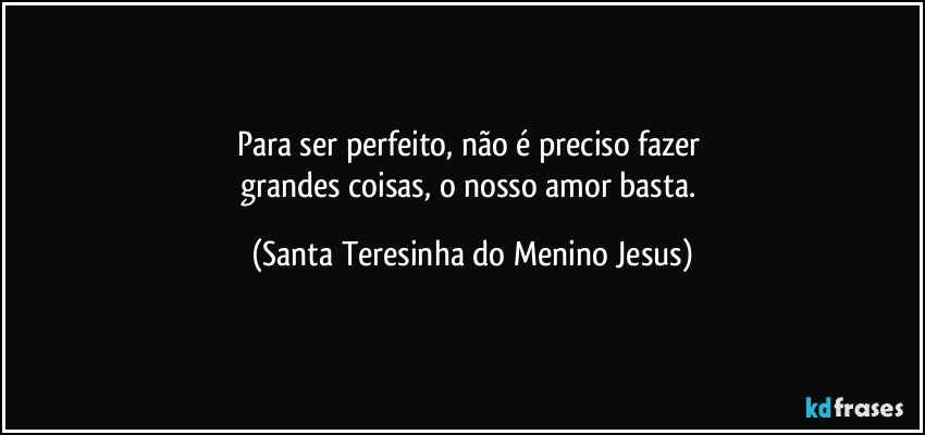 Para ser perfeito, não é preciso fazer 
grandes coisas, o nosso amor basta. (Santa Teresinha do Menino Jesus)